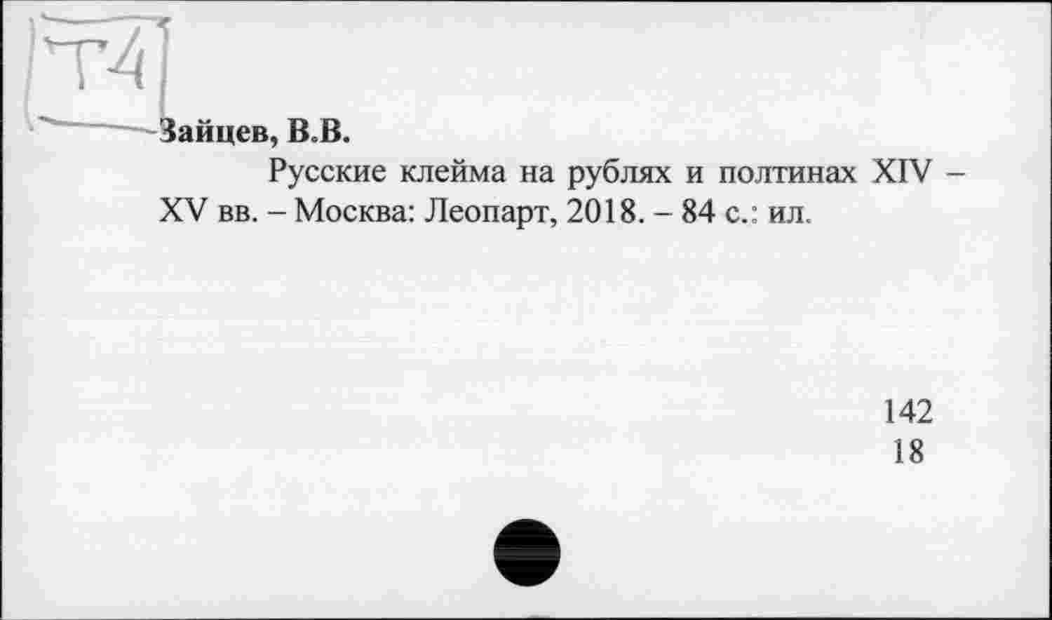 ﻿|Т41
' —^Зайцев, ВоВ.
Русские клейма на рублях и полтинах XIV -
XV вв. - Москва: Леопарт, 2018. - 84 с.: ил.
142
18